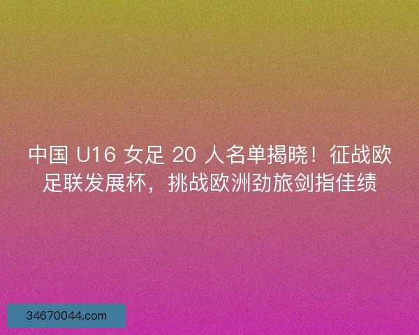 中国 U16 女足 20 人名单揭晓！征战欧足联发展杯，挑战欧洲劲旅剑指佳绩