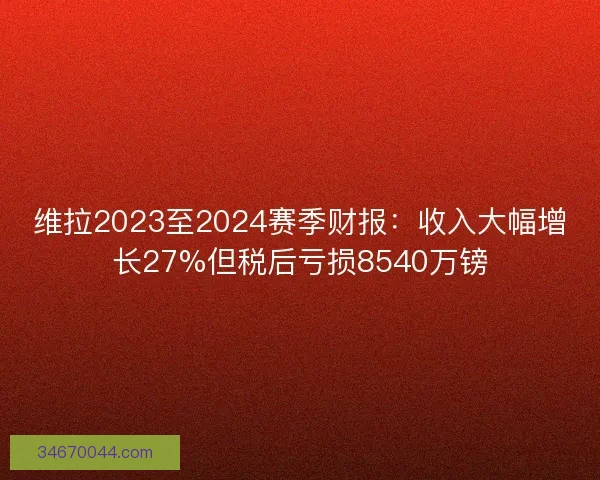 维拉2023至2024赛季财报:收入大幅增长27%但税后亏损8540万镑 维拉2023至2024赛季财报:收入大幅增长27%但税后亏损8540万镑