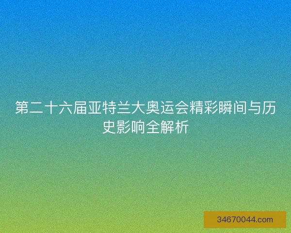 第二十六届亚特兰大奥运会精彩瞬间与历史影响全解析