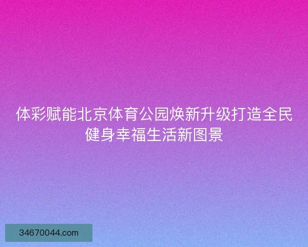 体彩赋能北京体育公园焕新升级打造全民健身幸福生活新图景