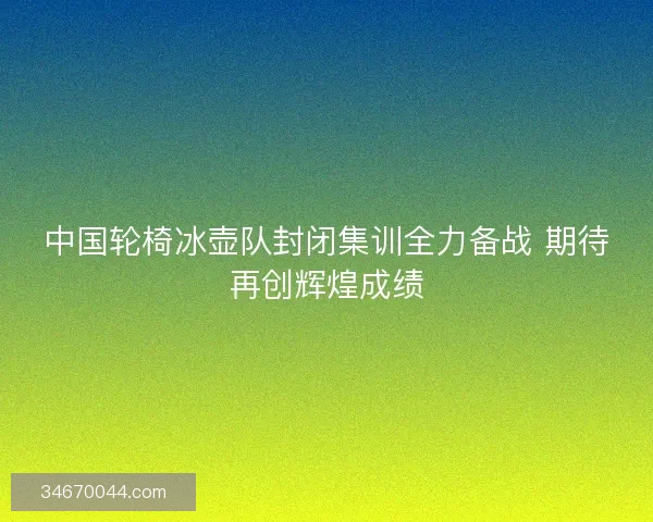 中国轮椅冰壶队封闭集训全力备战 期待再创辉煌成绩