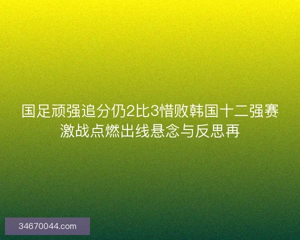 国足顽强追分仍2比3惜败韩国十二强赛激战点燃出线悬念与反思再