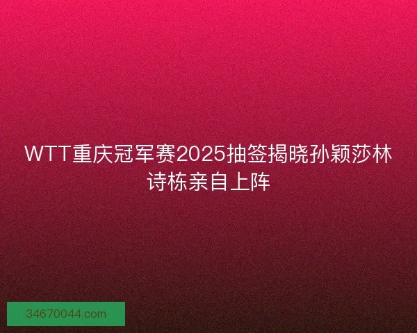 WTT重庆冠军赛2025抽签揭晓孙颖莎林诗栋亲自上阵