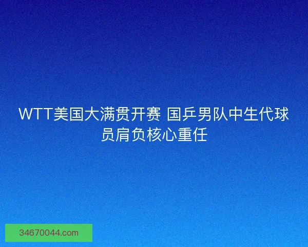 WTT美国大满贯开赛 国乒男队中生代球员肩负核心重任 WTT美国大满贯开赛 国乒男队中生代球员肩负核心重任