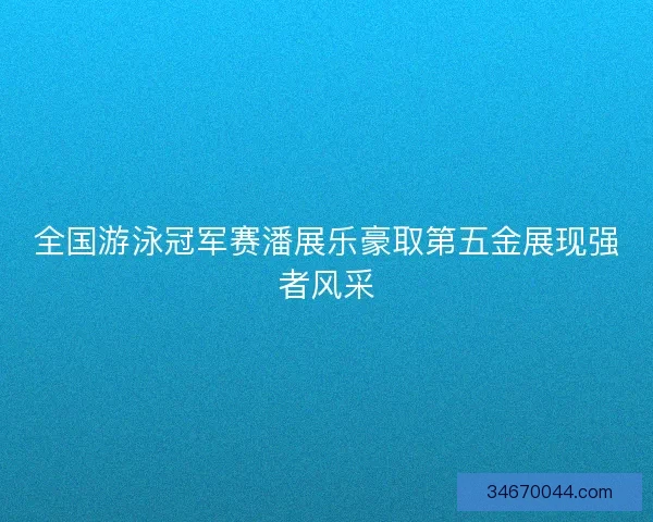 全国游泳冠军赛潘展乐豪取第五金展现强者风采 全国游泳冠军赛潘展乐豪取第五金展现强者风采